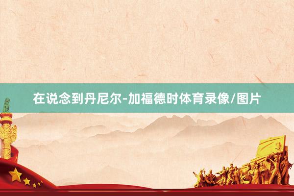 在说念到丹尼尔-加福德时体育录像/图片