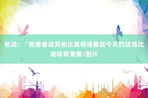 他说：“我像备战其他比赛相通备战今天的这场比赛体育录像/图片