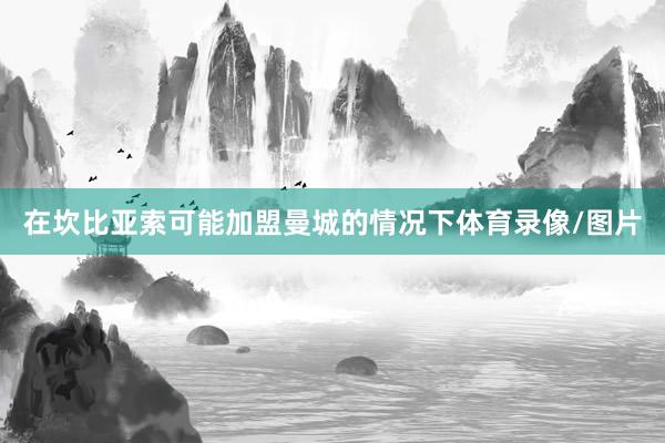 在坎比亚索可能加盟曼城的情况下体育录像/图片