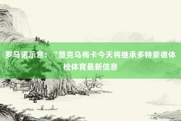 罗马诺示意：“楚克乌梅卡今天将继承多特蒙德体检体育最新信息