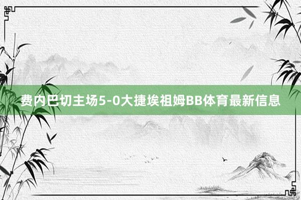 费内巴切主场5-0大捷埃祖姆BB体育最新信息