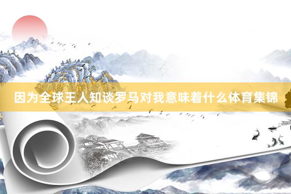 因为全球王人知谈罗马对我意味着什么体育集锦