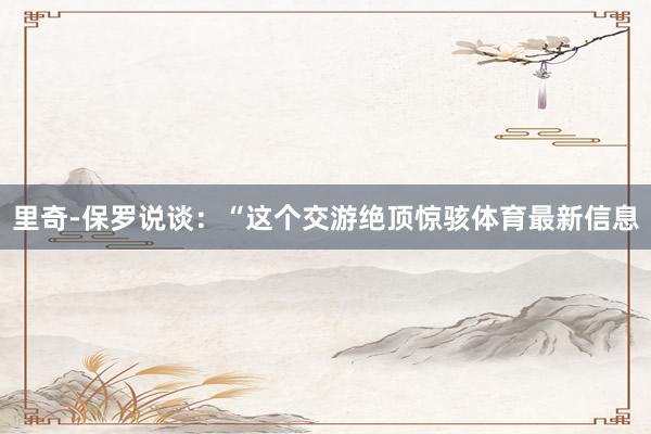里奇-保罗说谈：“这个交游绝顶惊骇体育最新信息