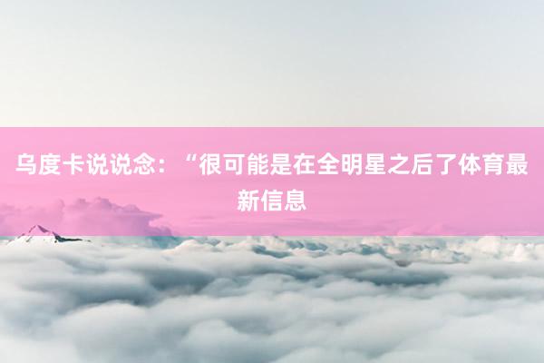 乌度卡说说念：“很可能是在全明星之后了体育最新信息