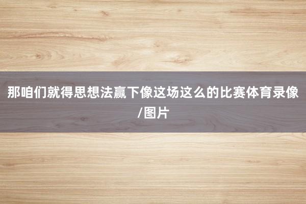 那咱们就得思想法赢下像这场这么的比赛体育录像/图片