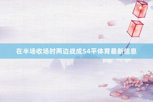 在半场收场时两边战成54平体育最新信息