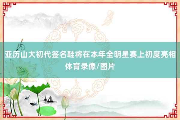 亚历山大初代签名鞋将在本年全明星赛上初度亮相体育录像/图片