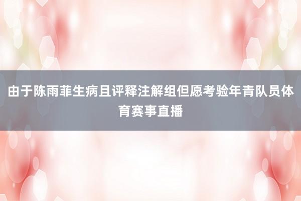 由于陈雨菲生病且评释注解组但愿考验年青队员体育赛事直播