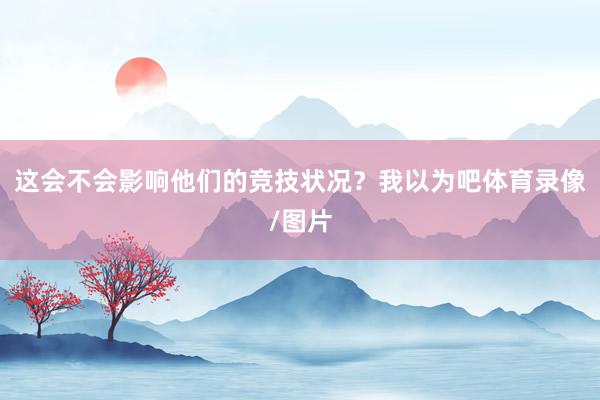 这会不会影响他们的竞技状况？我以为吧体育录像/图片