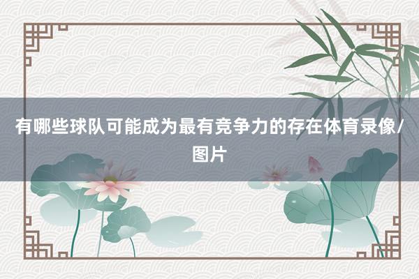 有哪些球队可能成为最有竞争力的存在体育录像/图片