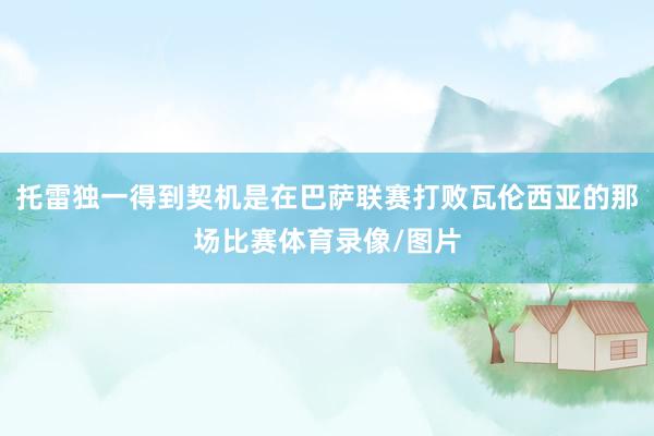 托雷独一得到契机是在巴萨联赛打败瓦伦西亚的那场比赛体育录像/图片