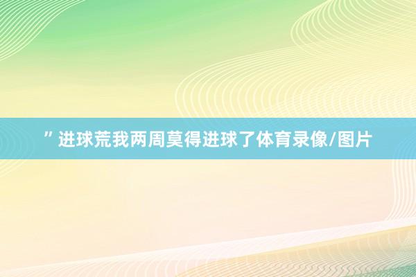 ”　　进球荒　　我两周莫得进球了体育录像/图片