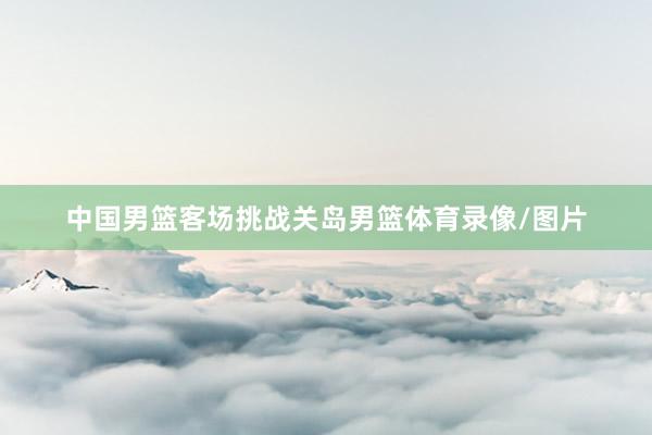 中国男篮客场挑战关岛男篮体育录像/图片