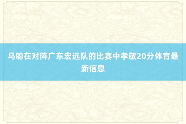 马聪在对阵广东宏远队的比赛中孝敬20分体育最新信息