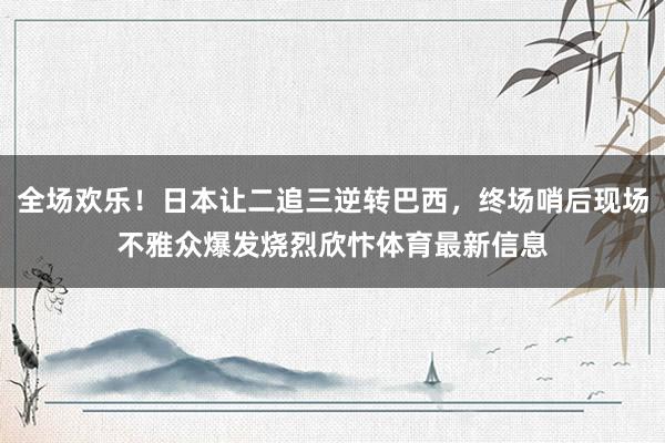 全场欢乐！日本让二追三逆转巴西，终场哨后现场不雅众爆发烧烈欣忭体育最新信息