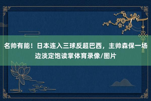名帅有能！日本连入三球反超巴西，主帅森保一场边淡定饱读掌体育录像/图片