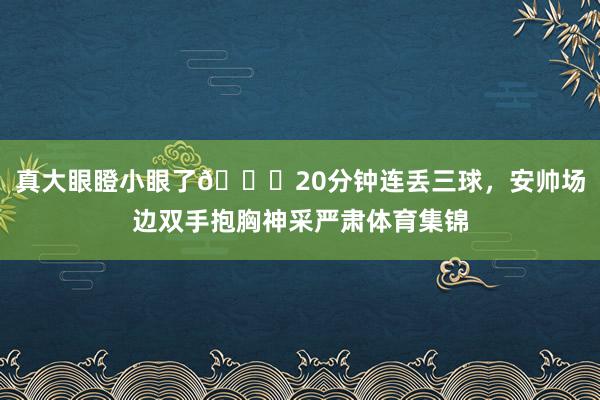 真大眼瞪小眼了😂20分钟连丢三球，安帅场边双手抱胸神采严肃体育集锦