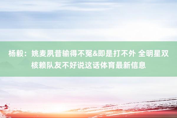 杨毅：姚麦夙昔输得不冤&即是打不外 全明星双核赖队友不好说这话体育最新信息