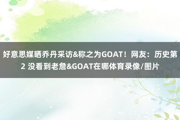 好意思媒晒乔丹采访&称之为GOAT!网友:历史第2 没看到老詹&GOAT在哪体育录像/图片