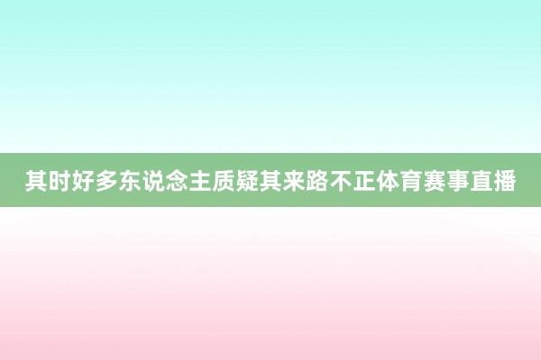 其时好多东说念主质疑其来路不正体育赛事直播