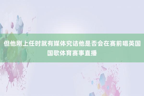 但他刚上任时就有媒体究诘他是否会在赛前唱英国国歌体育赛事直播