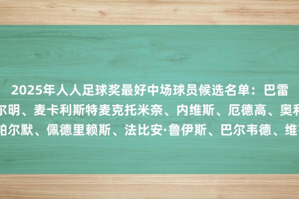 2025年人人足球奖最好中场球员候选名单:巴雷拉、贝林厄姆、杜埃、费尔明、麦卡利斯特麦克托米奈、内维斯、厄德高、奥利塞、帕尔默、佩德里赖斯、法比安·鲁伊斯、巴尔韦德、维蒂尼亚、维尔茨 体育录像/图片
