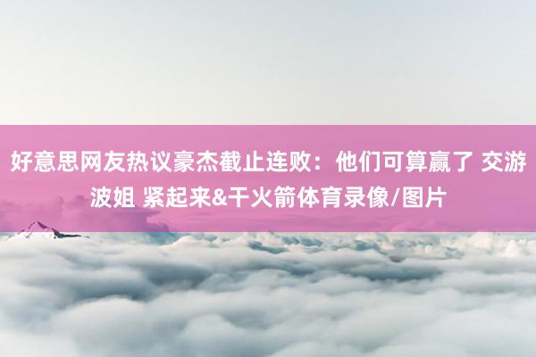 好意思网友热议豪杰截止连败：他们可算赢了 交游波姐 紧起来&干火箭体育录像/图片