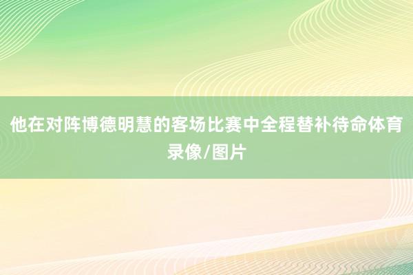 他在对阵博德明慧的客场比赛中全程替补待命体育录像/图片
