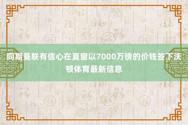 同期曼联有信心在夏窗以7000万镑的价钱签下沃顿体育最新信息