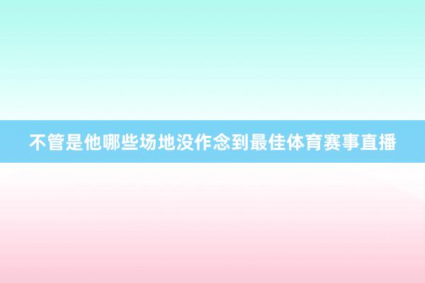 不管是他哪些场地没作念到最佳体育赛事直播