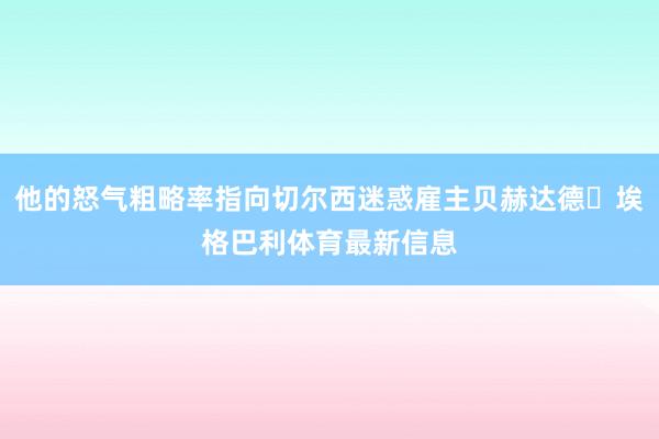 他的怒气粗略率指向切尔西迷惑雇主贝赫达德・埃格巴利体育最新信息