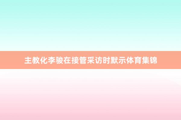 主教化李骏在接管采访时默示体育集锦