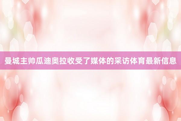 曼城主帅瓜迪奥拉收受了媒体的采访体育最新信息
