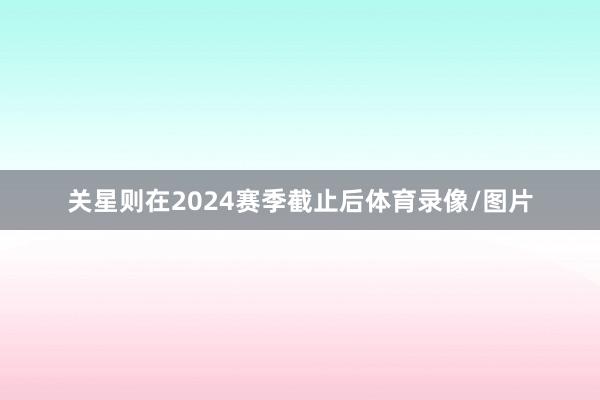 关星则在2024赛季截止后体育录像/图片