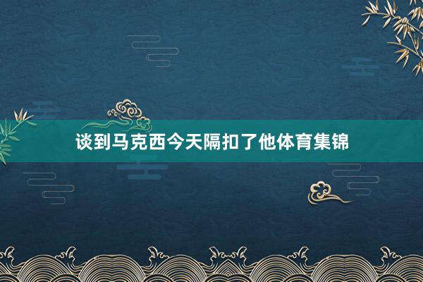 谈到马克西今天隔扣了他体育集锦