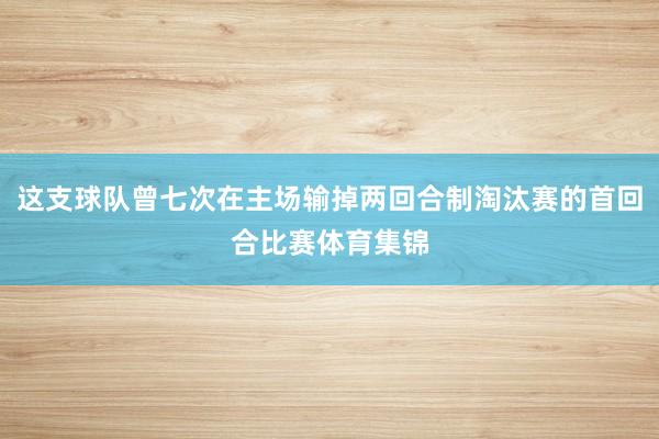 这支球队曾七次在主场输掉两回合制淘汰赛的首回合比赛体育集锦