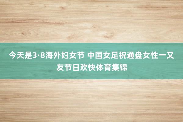 今天是3·8海外妇女节 中国女足祝通盘女性一又友节日欢快体育集锦