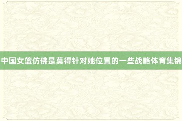中国女篮仿佛是莫得针对她位置的一些战略体育集锦