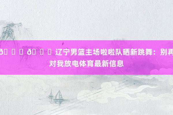😍😍辽宁男篮主场啦啦队晒新跳舞：别再对我放电体育最新信息