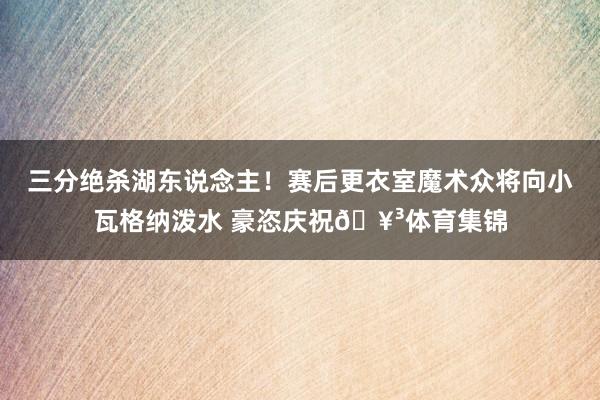 三分绝杀湖东说念主！赛后更衣室魔术众将向小瓦格纳泼水 豪恣庆祝🥳体育集锦