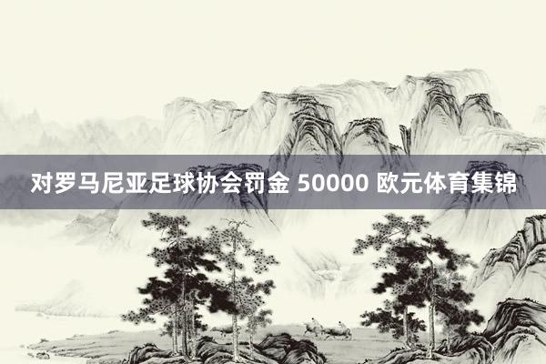 对罗马尼亚足球协会罚金 50000 欧元体育集锦