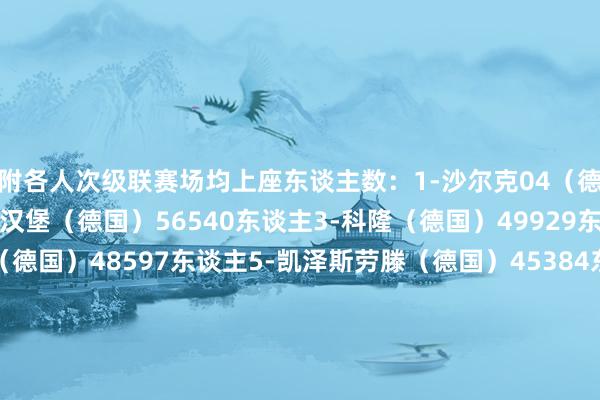附各人次级联赛场均上座东谈主数：1-沙尔克04（德国）61011东谈主2-汉堡（德国）56540东谈主3-科隆（德国）49929东谈主4-柏林赫塔（德国）48597东谈主5-凯泽斯劳滕（德国）45384东谈主6-大连英博（中国）44070东谈主7-杜塞尔多夫（德国）43864东谈主8-桑德兰（英格兰）41115东谈主9-汉诺威96（德国）39343东谈主10-科隆竞技（阿根廷）39011东谈主体育录像/图片
