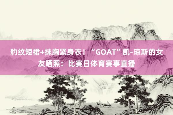 豹纹短裙+抹胸紧身衣！“GOAT”凯-琼斯的女友晒照：比赛日体育赛事直播