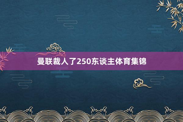 曼联裁人了250东谈主体育集锦