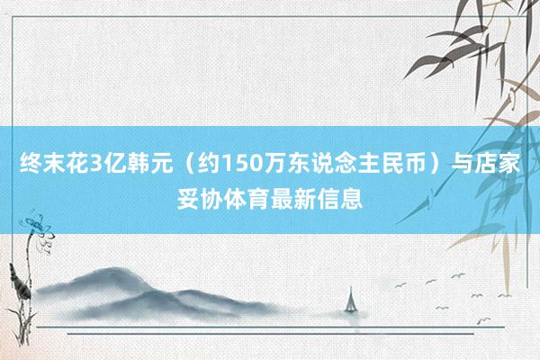 终末花3亿韩元（约150万东说念主民币）与店家妥协体育最新信息