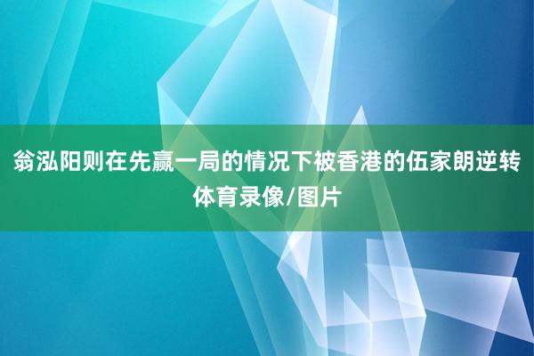 翁泓阳则在先赢一局的情况下被香港的伍家朗逆转体育录像/图片