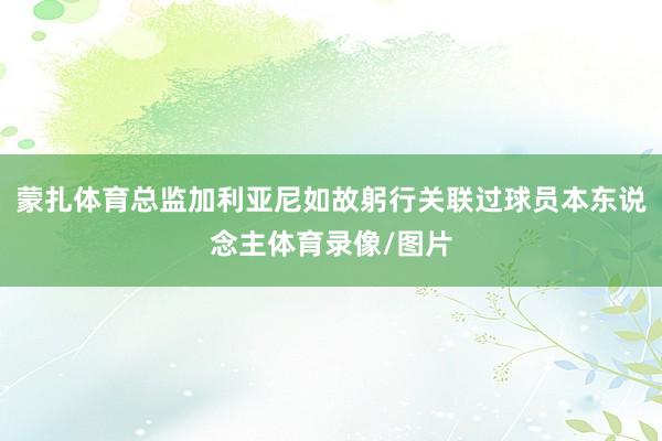 蒙扎体育总监加利亚尼如故躬行关联过球员本东说念主体育录像/图片