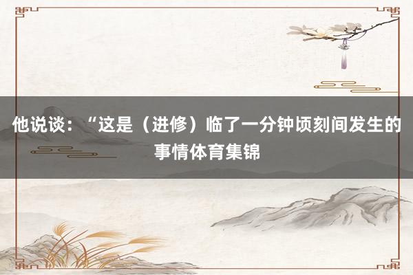 他说谈：“这是（进修）临了一分钟顷刻间发生的事情体育集锦
