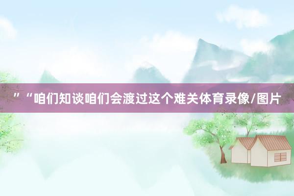 ”“咱们知谈咱们会渡过这个难关体育录像/图片
