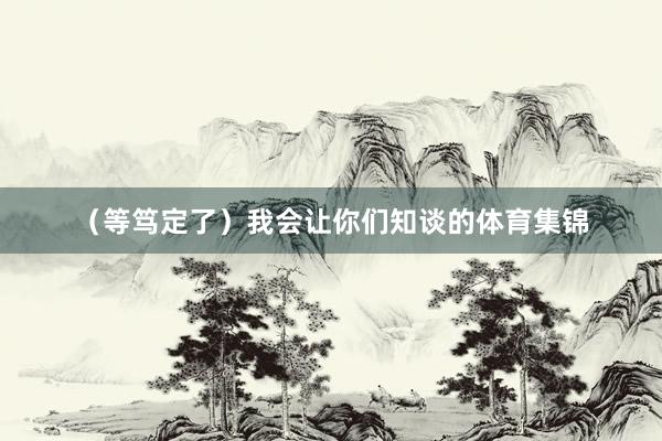 （等笃定了）我会让你们知谈的体育集锦